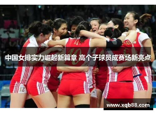 中国女排实力崛起新篇章 高个子球员成赛场新亮点