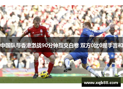 中国队与香港激战90分钟互交白卷 双方0比0握手言和